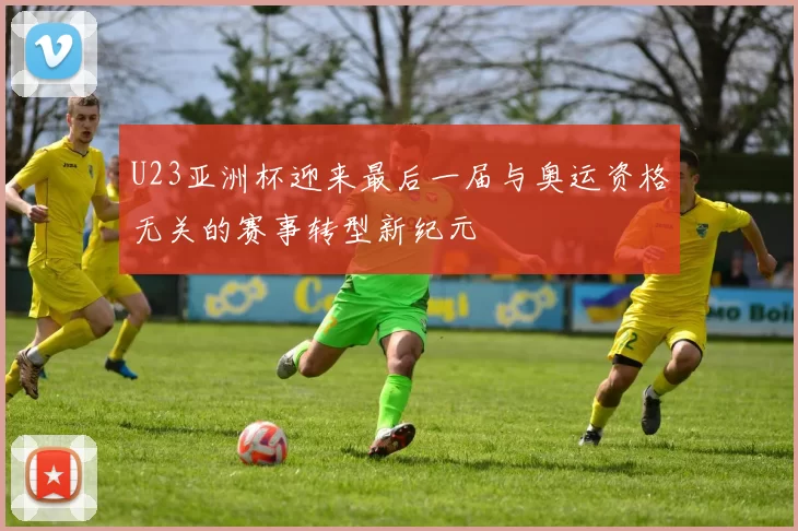 U23亚洲杯迎来最后一届与奥运资格无关的赛事转型新纪元