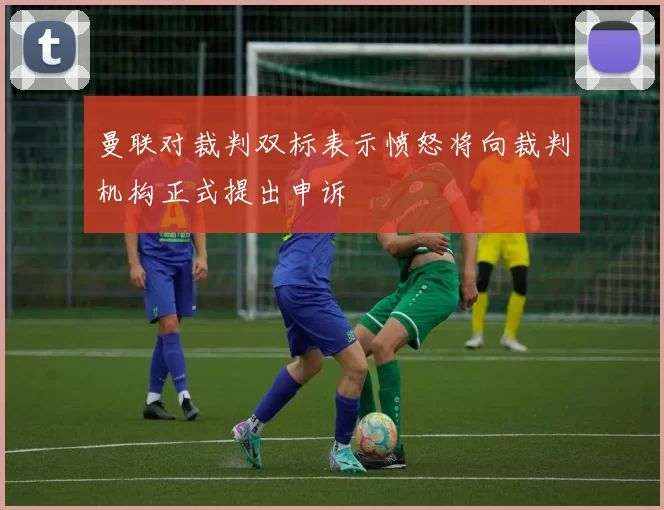 曼联对裁判双标表示愤怒将向裁判机构正式提出申诉