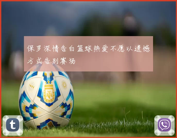 保罗深情告白篮球热爱不愿以遗憾方式告别赛场