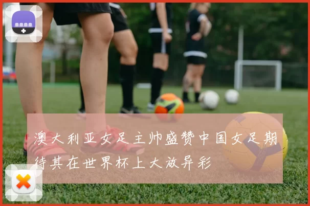 澳大利亚女足主帅盛赞中国女足期待其在世界杯上大放异彩