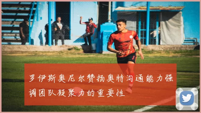 罗伊斯奥尼尔赞扬奥特沟通能力强调团队凝聚力的重要性