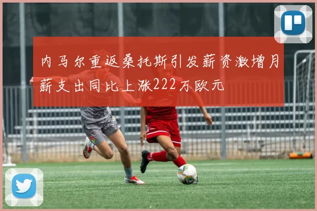内马尔重返桑托斯引发薪资激增月薪支出同比上涨222万欧元
