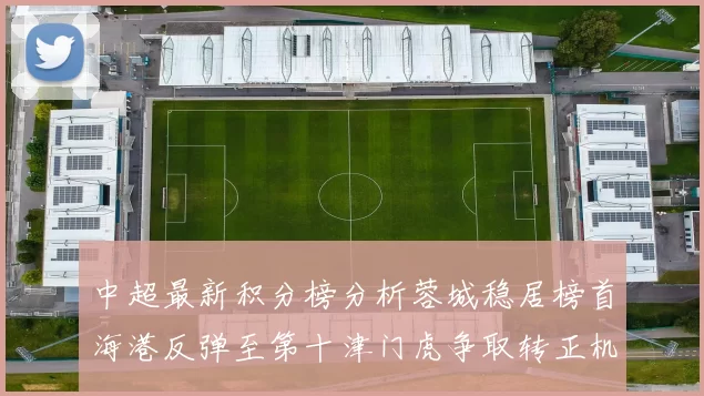 中超最新积分榜分析蓉城稳居榜首海港反弹至第十津门虎争取转正机会